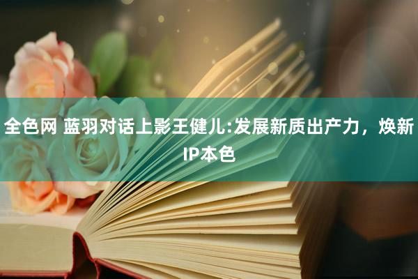 全色网 蓝羽对话上影王健儿:发展新质出产力，焕新IP本色