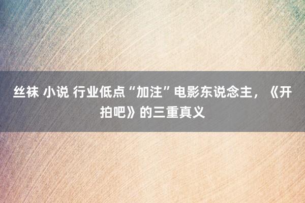 丝袜 小说 行业低点“加注”电影东说念主，《开拍吧》的三重真义