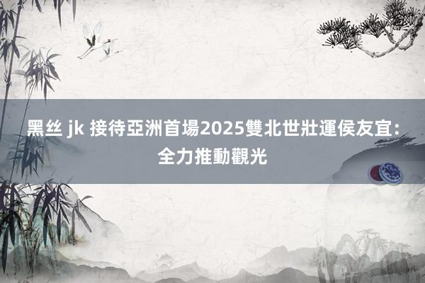 黑丝 jk 接待亞洲首場2025雙北世壯運　侯友宜：全力推動觀光