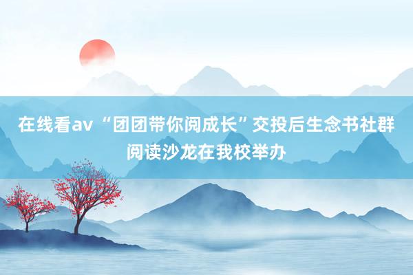 在线看av “团团带你阅成长”交投后生念书社群阅读沙龙在我校举办