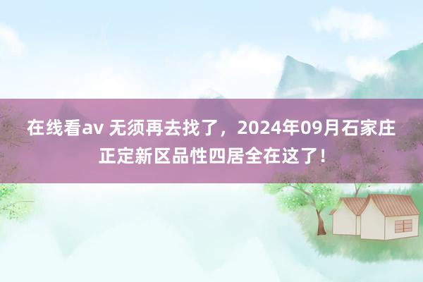 在线看av 无须再去找了，2024年09月石家庄正定新区品性四居全在这了！