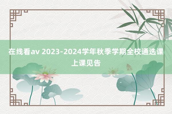 在线看av 2023-2024学年秋季学期全校通选课上课见告