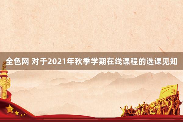 全色网 对于2021年秋季学期在线课程的选课见知