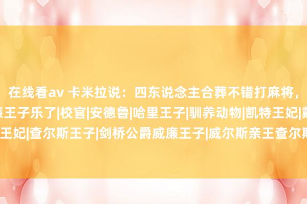 在线看av 卡米拉说：四东说念主合葬不错打麻将，查尔斯怒了跋扈！威廉王子乐了|校官|安德鲁|哈里王子|驯养动物|凯特王妃|戴安娜王妃|查尔斯王子|剑桥公爵威廉王子|威尔斯亲王查尔斯|康沃尔公爵夫东说念主卡蜜拉