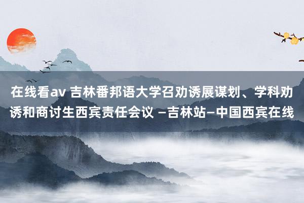 在线看av 吉林番邦语大学召劝诱展谋划、学科劝诱和商讨生西宾责任会议 —吉林站—中国西宾在线