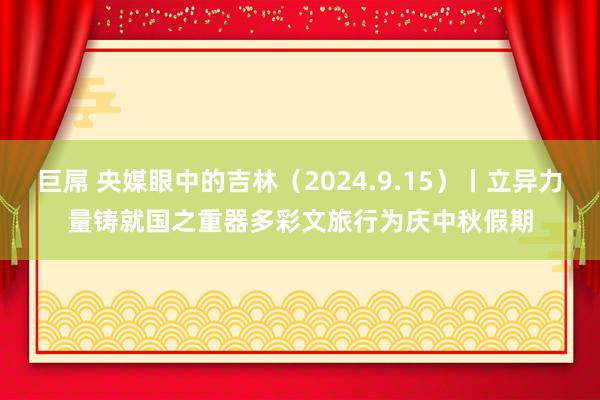 巨屌 央媒眼中的吉林（2024.9.15）丨立异力量铸就国之重器　多彩文旅行为庆中秋假期