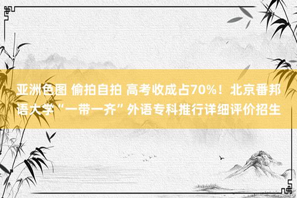 亚洲色图 偷拍自拍 高考收成占70%！北京番邦语大学“一带一齐”外语专科推行详细评价招生