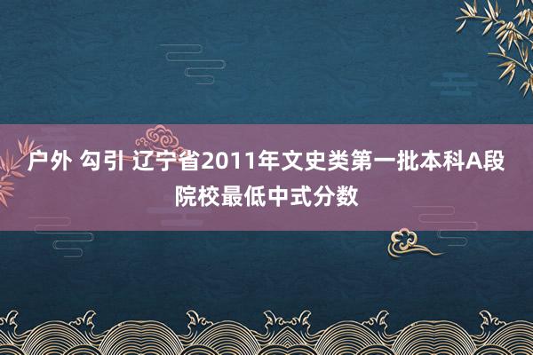 户外 勾引 辽宁省2011年文史类第一批本科A段院校最低中式分数