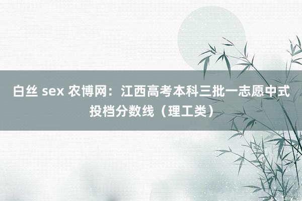 白丝 sex 农博网：江西高考本科三批一志愿中式投档分数线（理工类）