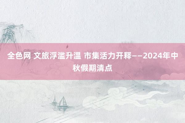 全色网 文旅浮滥升温 市集活力开释——2024年中秋假期清点