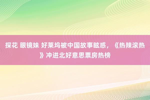 探花 眼镜妹 好莱坞被中国故事眩惑，《热辣滚热》冲进北好意思票房热榜