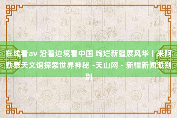 在线看av 沿着边境看中国 绚烂新疆展风华丨来阿勒泰天文馆探索世界神秘 -天山网 - 新疆新闻派别