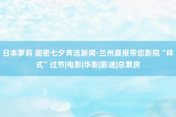 日本萝莉 甜密七夕奔流新闻·兰州晨报带您影院“样式”过节|电影|华影|影迷|总票房