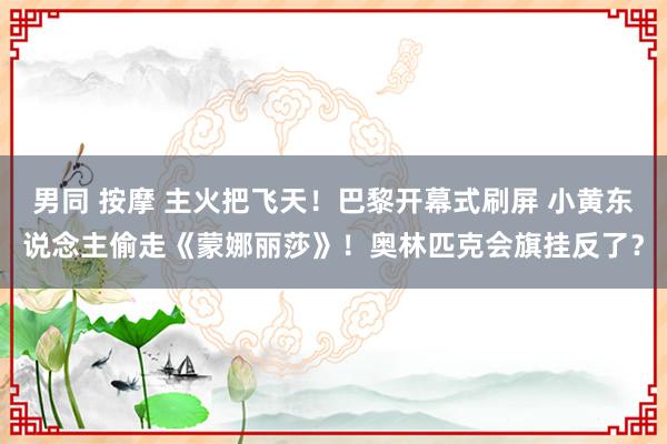 男同 按摩 主火把飞天！巴黎开幕式刷屏 小黄东说念主偷走《蒙娜丽莎》！奥林匹克会旗挂反了？