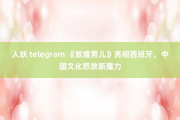 人妖 telegram 《敦煌男儿》亮相西班牙，中国文化怒放新魔力