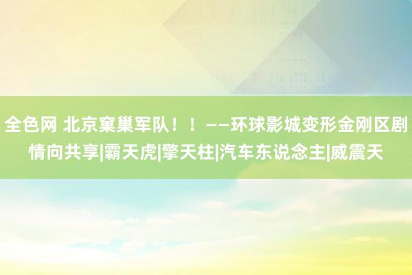 全色网 北京窠巢军队！！——环球影城变形金刚区剧情向共享|霸天虎|擎天柱|汽车东说念主|威震天