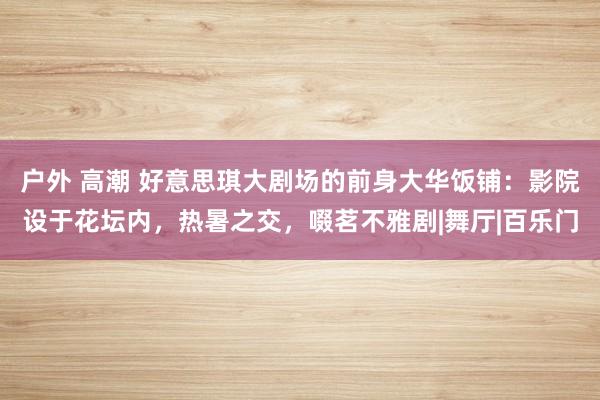 户外 高潮 好意思琪大剧场的前身大华饭铺：影院设于花坛内，热暑之交，啜茗不雅剧|舞厅|百乐门