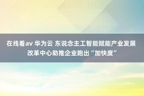 在线看av 华为云 东说念主工智能赋能产业发展 改革中心助推企业跑出“加快度”