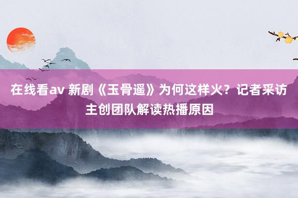 在线看av 新剧《玉骨遥》为何这样火？记者采访主创团队解读热播原因