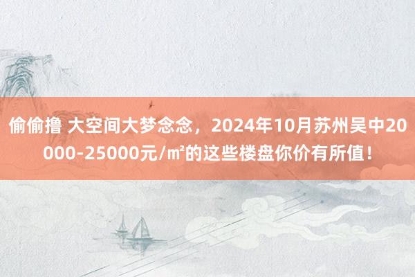 偷偷撸 大空间大梦念念，2024年10月苏州吴中20000-25000元/㎡的这些楼盘你价有所值！