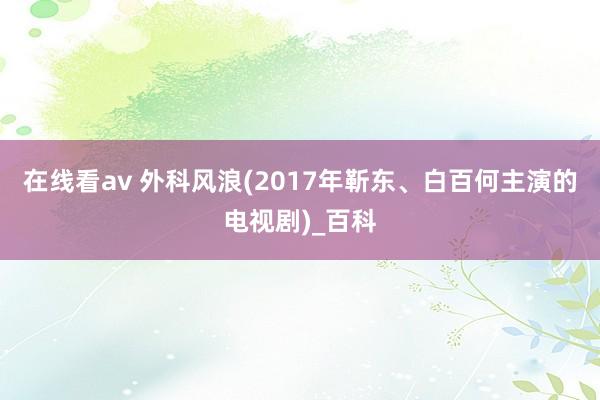 在线看av 外科风浪(2017年靳东、白百何主演的电视剧)_百科