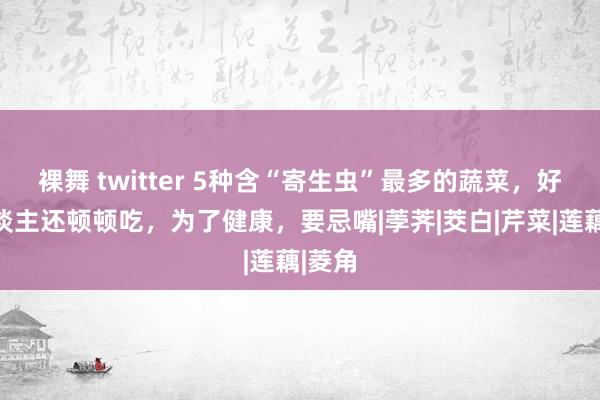 裸舞 twitter 5种含“寄生虫”最多的蔬菜，好多东谈主还顿顿吃，为了健康，要忌嘴|荸荠|茭白|芹菜|莲藕|菱角