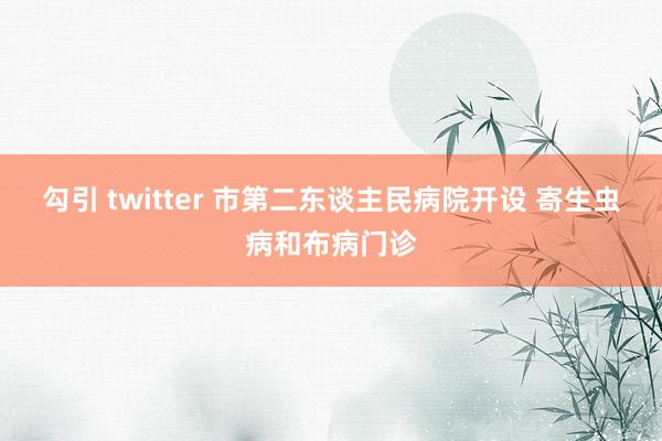 勾引 twitter 市第二东谈主民病院开设 寄生虫病和布病门诊