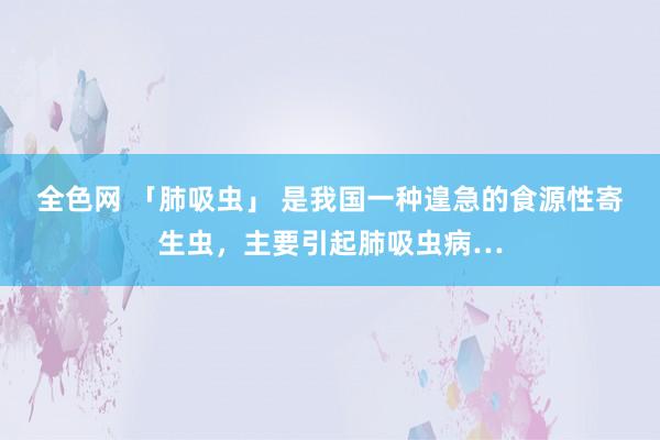 全色网 「肺吸虫」 是我国一种遑急的食源性寄生虫，主要引起肺吸虫病…