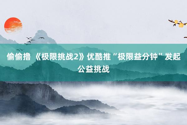 偷偷撸 《极限挑战2》优酷推“极限益分钟”发起公益挑战