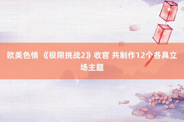 欧美色情 《极限挑战2》收官 共制作12个各具立场主题