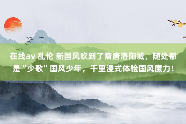 在线av 乱伦 新国风吹到了隋唐洛阳城，随处都是“少歌”国风少年，千里浸式体验国风魔力！