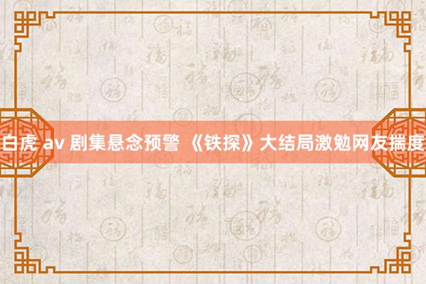 白虎 av 剧集悬念预警 《铁探》大结局激勉网友揣度