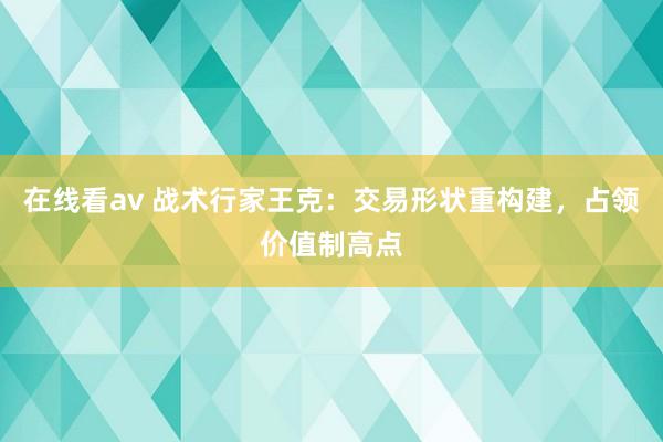 在线看av 战术行家王克：交易形状重构建，<a href=