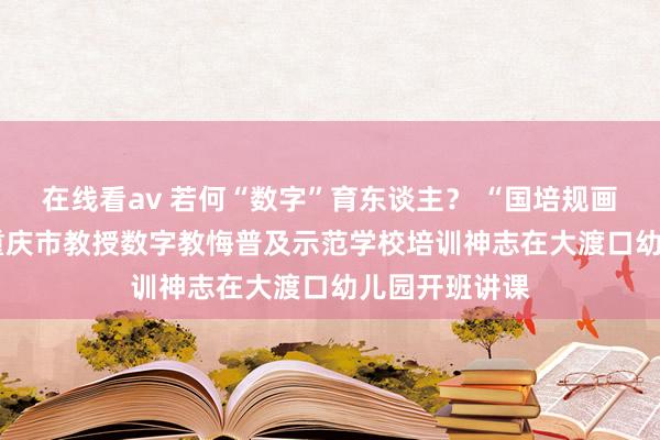 在线看av 若何“数字”育东谈主？ “国培规画（2024）”重庆市教授数字教悔普及示范学校培训神志在大渡口幼儿园开班讲课