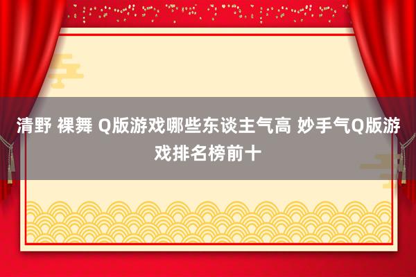 清野 裸舞 Q版游戏哪些东谈主气高 妙手气Q版游戏排名榜前十