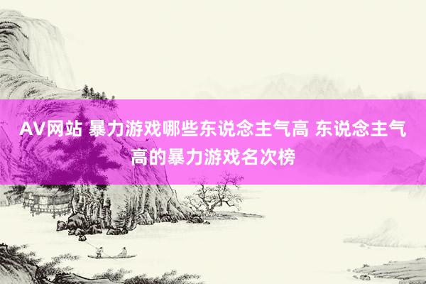 AV网站 暴力游戏哪些东说念主气高 东说念主气高的暴力游戏名次榜