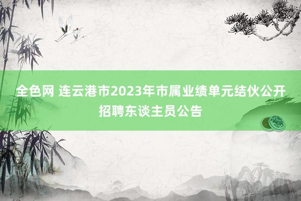 全色网 连云港市2023年市属业绩单元结伙公开招聘东谈主员公告