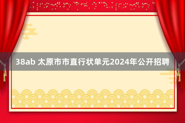 38ab 太原市市直行状单元2024年公开招聘