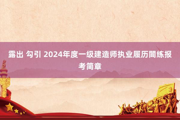 露出 勾引 2024年度一级建造师执业履历闇练报考简章