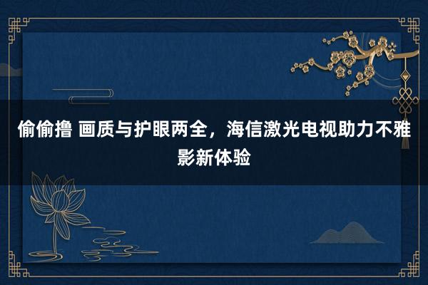 偷偷撸 画质与护眼两全，海信激光电视助力不雅影新体验