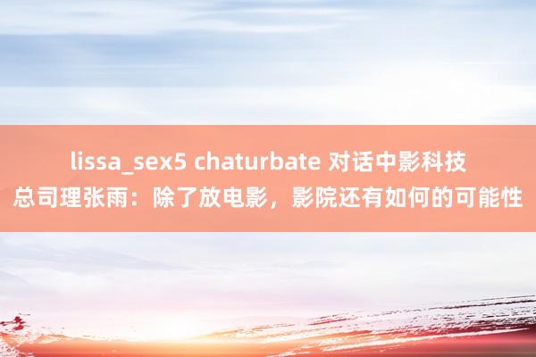 lissa_sex5 chaturbate 对话中影科技总司理张雨：除了放电影，影院还有如何的可能性