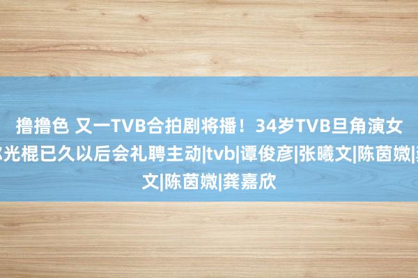 撸撸色 又一TVB合拍剧将播！34岁TVB旦角演女一，称光棍已久以后会礼聘主动|tvb|谭俊彦|张曦文|陈茵媺|龚嘉欣