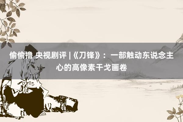 偷偷撸 央视剧评 |《刀锋》：一部触动东说念主心的高像素干戈画卷