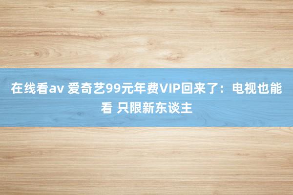 在线看av 爱奇艺99元年费VIP回来了：电视也能看 只限新东谈主