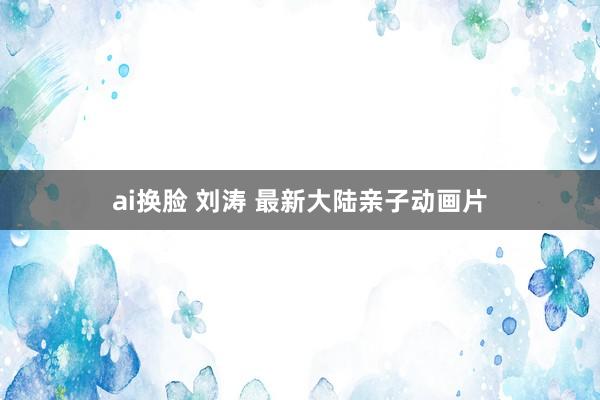 ai换脸 刘涛 最新大陆亲子动画片