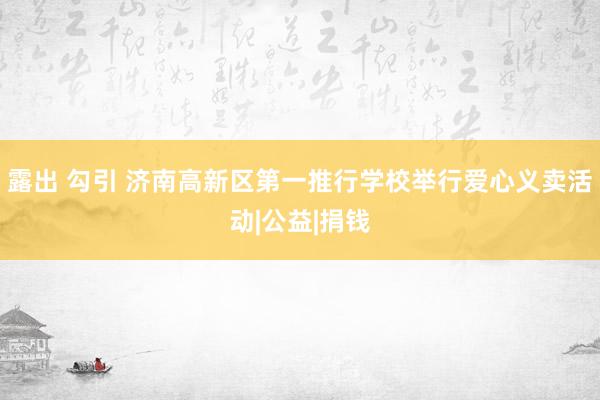 露出 勾引 济南高新区第一推行学校举行爱心义卖活动|公益|捐钱