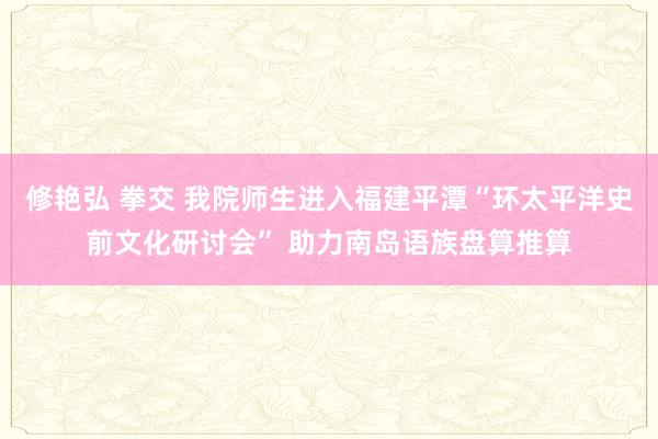 修艳弘 拳交 我院师生进入福建平潭“环太平洋史前文化研讨会” 助力南岛语族盘算推算