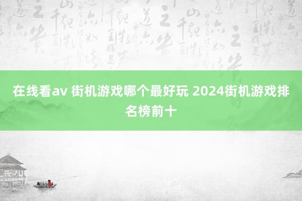 在线看av 街机游戏哪个最好玩 2024街机游戏排名榜前十