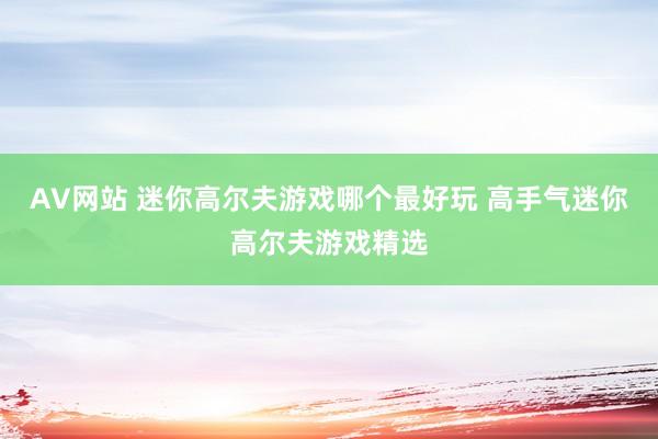 AV网站 迷你高尔夫游戏哪个最好玩 高手气迷你高尔夫游戏精选