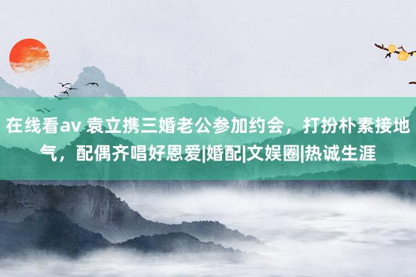 在线看av 袁立携三婚老公参加约会，打扮朴素接地气，配偶齐唱好恩爱|婚配|文娱圈|热诚生涯